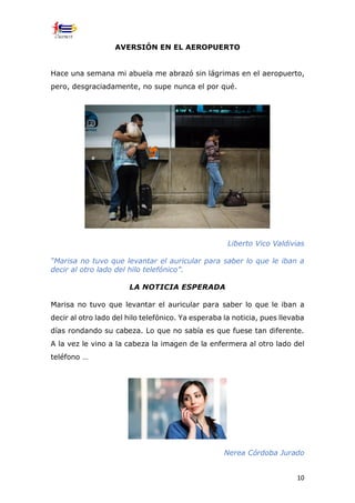 10
AVERSIÓN EN EL AEROPUERTO
Hace una semana mi abuela me abrazó sin lágrimas en el aeropuerto,
pero, desgraciadamente, no supe nunca el por qué.
Liberto Vico Valdivias
“Marisa no tuvo que levantar el auricular para saber lo que le iban a
decir al otro lado del hilo telefónico”.
LA NOTICIA ESPERADA
Marisa no tuvo que levantar el auricular para saber lo que le iban a
decir al otro lado del hilo telefónico. Ya esperaba la noticia, pues llevaba
días rondando su cabeza. Lo que no sabía es que fuese tan diferente.
A la vez le vino a la cabeza la imagen de la enfermera al otro lado del
teléfono …
Nerea Córdoba Jurado
 
