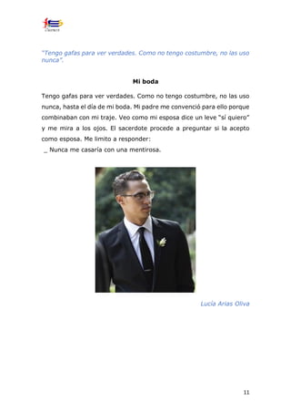 11
“Tengo gafas para ver verdades. Como no tengo costumbre, no las uso
nunca”.
Mi boda
Tengo gafas para ver verdades. Como no tengo costumbre, no las uso
nunca, hasta el día de mi boda. Mi padre me convenció para ello porque
combinaban con mi traje. Veo como mi esposa dice un leve “sí quiero”
y me mira a los ojos. El sacerdote procede a preguntar si la acepto
como esposa. Me limito a responder:
_ Nunca me casaría con una mentirosa.
Lucía Arias Oliva
 