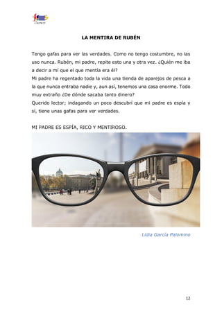 12
LA MENTIRA DE RUBÉN
Tengo gafas para ver las verdades. Como no tengo costumbre, no las
uso nunca. Rubén, mi padre, repite esto una y otra vez. ¿Quién me iba
a decir a mí que el que mentía era él?
Mi padre ha regentado toda la vida una tienda de aparejos de pesca a
la que nunca entraba nadie y, aun así, tenemos una casa enorme. Todo
muy extraño ¿De dónde sacaba tanto dinero?
Querido lector; indagando un poco descubrí que mi padre es espía y
sí, tiene unas gafas para ver verdades.
MI PADRE ES ESPÍA, RICO Y MENTIROSO.
Lidia García Palomino
 
