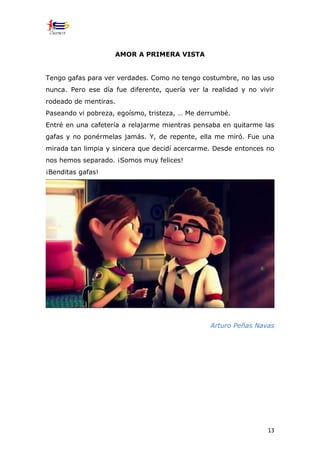 13
AMOR A PRIMERA VISTA
Tengo gafas para ver verdades. Como no tengo costumbre, no las uso
nunca. Pero ese día fue diferente, quería ver la realidad y no vivir
rodeado de mentiras.
Paseando vi pobreza, egoísmo, tristeza, … Me derrumbé.
Entré en una cafetería a relajarme mientras pensaba en quitarme las
gafas y no ponérmelas jamás. Y, de repente, ella me miró. Fue una
mirada tan limpia y sincera que decidí acercarme. Desde entonces no
nos hemos separado. ¡Somos muy felices!
¡Benditas gafas!
Arturo Peñas Navas
 