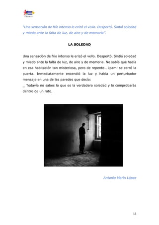 15
“Una sensación de frío intenso le erizó el vello. Despertó. Sintió soledad
y miedo ante la falta de luz, de aire y de memoria”.
LA SOLEDAD
Una sensación de frío intenso le erizó el vello. Despertó. Sintió soledad
y miedo ante la falta de luz, de aire y de memoria. No sabía qué hacía
en esa habitación tan misteriosa, pero de repente… ¡pam! se cerró la
puerta. Inmediatamente encendió la luz y había un perturbador
mensaje en una de las paredes que decía:
_ Todavía no sabes lo que es la verdadera soledad y lo comprobarás
dentro de un rato.
Antonio Marín López
 