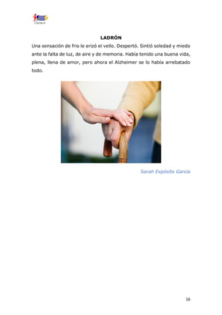 16
LADRÓN
Una sensación de frio le erizó el vello. Despertó. Sintió soledad y miedo
ante la falta de luz, de aire y de memoria. Había tenido una buena vida,
plena, llena de amor, pero ahora el Alzheimer se lo había arrebatado
todo.
Sarah Expósito García
 