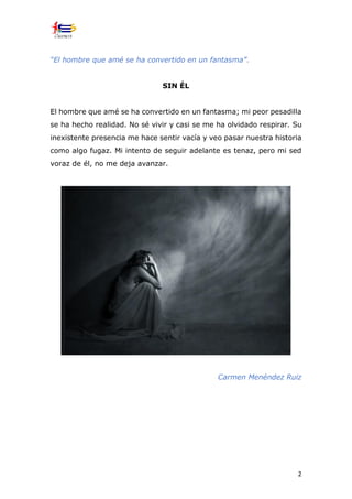 2
“El hombre que amé se ha convertido en un fantasma”.
SIN ÉL
El hombre que amé se ha convertido en un fantasma; mi peor pesadilla
se ha hecho realidad. No sé vivir y casi se me ha olvidado respirar. Su
inexistente presencia me hace sentir vacía y veo pasar nuestra historia
como algo fugaz. Mi intento de seguir adelante es tenaz, pero mi sed
voraz de él, no me deja avanzar.
Carmen Menéndez Ruiz
 
