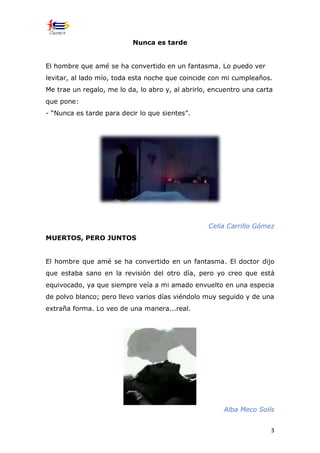3
Nunca es tarde
El hombre que amé se ha convertido en un fantasma. Lo puedo ver
levitar, al lado mío, toda esta noche que coincide con mi cumpleaños.
Me trae un regalo, me lo da, lo abro y, al abrirlo, encuentro una carta
que pone:
- “Nunca es tarde para decir lo que sientes”.
Celia Carrillo Gómez
MUERTOS, PERO JUNTOS
El hombre que amé se ha convertido en un fantasma. El doctor dijo
que estaba sano en la revisión del otro día, pero yo creo que está
equivocado, ya que siempre veía a mi amado envuelto en una especia
de polvo blanco; pero llevo varios días viéndolo muy seguido y de una
extraña forma. Lo veo de una manera...real.
Alba Meco Solís
 