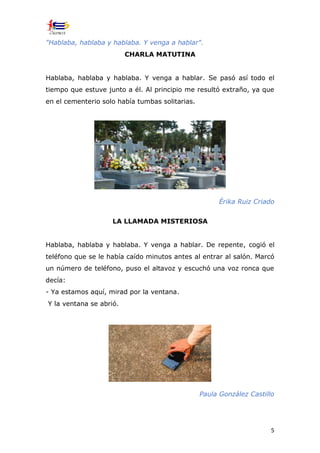 5
"Hablaba, hablaba y hablaba. Y venga a hablar".
CHARLA MATUTINA
Hablaba, hablaba y hablaba. Y venga a hablar. Se pasó así todo el
tiempo que estuve junto a él. Al principio me resultó extraño, ya que
en el cementerio solo había tumbas solitarias.
Érika Ruiz Criado
LA LLAMADA MISTERIOSA
Hablaba, hablaba y hablaba. Y venga a hablar. De repente, cogió el
teléfono que se le había caído minutos antes al entrar al salón. Marcó
un número de teléfono, puso el altavoz y escuchó una voz ronca que
decía:
- Ya estamos aquí, mirad por la ventana.
Y la ventana se abrió.
Paula González Castillo
 