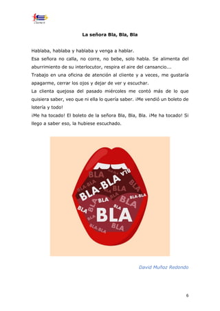 6
La señora Bla, Bla, Bla
Hablaba, hablaba y hablaba y venga a hablar.
Esa señora no calla, no corre, no bebe, solo habla. Se alimenta del
aburrimiento de su interlocutor, respira el aire del cansancio...
Trabajo en una oficina de atención al cliente y a veces, me gustaría
apagarme, cerrar los ojos y dejar de ver y escuchar.
La clienta quejosa del pasado miércoles me contó más de lo que
quisiera saber, veo que ni ella lo quería saber. ¡Me vendió́ un boleto de
lotería y todo!
¡Me ha tocado! El boleto de la señora Bla, Bla, Bla. ¡Me ha tocado! Si
llego a saber eso, la hubiese escuchado.
David Muñoz Redondo
 