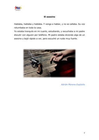 7
El asesino
Hablaba, hablaba y hablaba. Y venga a hablar, y no se callaba. Su voz
retumbaba en toda la casa.
Yo estaba tranquilo en mi cuarto, estudiando, y escuchaba a mi padre
discutir con alguien por teléfono. Mi padre estaba diciendo algo de un
asesino y bajé rápido a ver, pero escuché un ruido muy fuerte.
Adrián Moreno Expósito
 