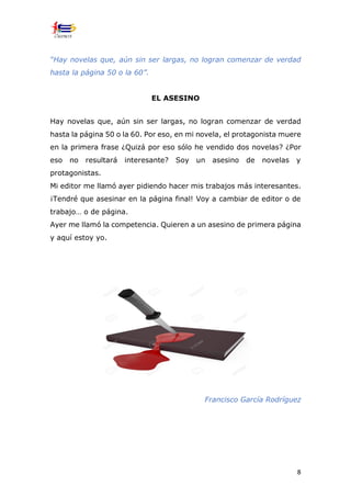 8
“Hay novelas que, aún sin ser largas, no logran comenzar de verdad
hasta la página 50 o la 60”.
EL ASESINO
Hay novelas que, aún sin ser largas, no logran comenzar de verdad
hasta la página 50 o la 60. Por eso, en mi novela, el protagonista muere
en la primera frase ¿Quizá por eso sólo he vendido dos novelas? ¿Por
eso no resultará interesante? Soy un asesino de novelas y
protagonistas.
Mi editor me llamó ayer pidiendo hacer mis trabajos más interesantes.
¡Tendré que asesinar en la página final! Voy a cambiar de editor o de
trabajo… o de página.
Ayer me llamó la competencia. Quieren a un asesino de primera página
y aquí estoy yo.
Francisco García Rodríguez
 