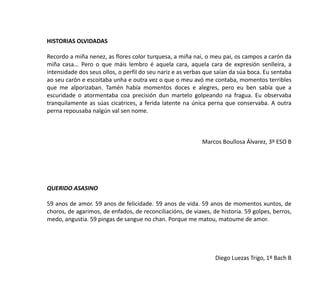 HISTORIAS OLVIDADAS
Recordo a miña nenez, as flores color turquesa, a miña nai, o meu pai, os campos a carón da
miña casa... Pero o que máis lembro é aquela cara, aquela cara de expresión senlleira, a
intensidade dos seus ollos, o perfil do seu nariz e as verbas que saían da súa boca. Eu sentaba
ao seu carón e escoitaba unha e outra vez o que o meu avó me contaba, momentos terribles
que me alporizaban. Tamén había momentos doces e alegres, pero eu ben sabía que a
escuridade o atormentaba coa precisión dun martelo golpeando na fragua. Eu observaba
tranquilamente as súas cicatrices, a ferida latente na única perna que conservaba. A outra
perna repousaba nalgún val sen nome.
Marcos Boullosa Álvarez, 3º ESO B
QUERIDO ASASINO
59 anos de amor. 59 anos de felicidade. 59 anos de vida. 59 anos de momentos xuntos, de
choros, de agarimos, de enfados, de reconciliacións, de viaxes, de historia. 59 golpes, berros,
medo, angustia. 59 pingas de sangue no chan. Porque me matou, matoume de amor.
Diego Luezas Trigo, 1º Bach B
 