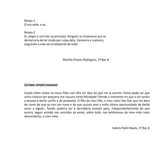 Relato 1
El era vello, e xa.
Relato 2
El, alegre e sorrinte ao principio. Ninguén se imaxinaría que se
demacraría de tal modo por culpa dela, traizoeira e rastreira,
enguliulle a vida ata arrebatarlla de todo.
Mariña Chaves Rodríguez, 1º Bac B
ÚLTIMA OPORTUNIDADE
Cando viñen visitar os meus fillos non tiña nin idea do que me ía ocorrer. Como pode ser que
unha criatura tan pequena me causara tanta felicidade? Dende o momento no que o vin sentín
a desexo e darlle cariño e de protexelo. O fillo do meu fillo, o meu neto! Isto fixo que me dera
de conta de que xa non son novo e de que quizais sexa a miña última oportunidade de darlle
amor a alguén. Tamén podería ser a derradeira ocasión para, independentemente do que
ocorra, seguir vivindo nos recordos da xente, sobre todo, nas lembranzas do meu máis novo
descendente, o meu neto.
Sabela Padín Baúlo, 1º Bac A
 