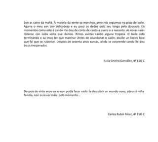 Son as catro da mañá. A maioría da xente xa marchou, pero nós seguimos na pista de baile.
Agarra o meu van con delicadeza e eu paso os dedos polo seu longo pelo dourado. En
momentos coma este é cando me dou de conta de canto a quero e a necesito. As nosas saias
rózanse con cada volta que damos. Rimos xuntas cando alguna tropeza. O baile está
terminando e xa imos ter que marchar. Antes de abandonar o salón, doulle un lixeiro bico
que fai que se ruborice. Despois de sesenta anos xuntas, aínda se sorprende cando lle dou
bicos inesperados.
Uxía Sineiro González, 4º ESO C
Despois de vinte anos eu xa non podía facer nada. Ía descubrir un mundo novo; adeus á miña
familia, non os ía ver máis polo momento…
Carlos Rubín Pérez, 4º ESO C
 
