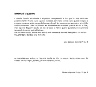 LEMBRAZAS ESQUECIDAS
E tremía. Tremía recordando o esquecido. Recuperando a dor que os anos ocultaran
paseniñamente. Pasara a vida tapando cun doce, pero falso sorriso aquilo que se obrigaba a
esquecer, para que a dor non se abalanzara sobre el. Ata que comezou a esquecer e o olvido
foino consumindo, como un parasito. Xa non lembraba o nome de quen lle estaba a falar,
mais o pouso da guerra estaba alí, pese a todos os nomes que lle quixeron poner: amnesia
temporal, demencia senil, alzheimer…
Ese era o meu bisavó, ao que miro doutro xeito dende que descifrei o enigma da súa mirada
fría, ollándome dende o leito de morte.
Uxía Gestodo Cancela 1º Bac B
As quedadas coas amigas, as risas coa familia, as rifas cos mozos…Sempre coas ganas de
saber o futuro, e agora, só teño ganas de volver ao pasado.
Nerea Aragunde Pintos, 1º Bac B
 