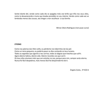 Sentei diante del, vendo como cada día se apagaba máis ese brillo que tiña nos seus ollos,
como ía desvanecendo o lume que levaba prendido no seu interior. Vendo como cada vez se
lembraba menos das cousas, ata chegar a non recoñecer á súa familia
Mirian Otero Rodríguez (non puxo curso)
ETERNO
Como nas páxinas dun libro vello, eu pérdome nos laberintos da túa pel.
Como un neno pequeno, eu podería pasar os días contando os teus lunares.
Todos os segredos que agocha o teu sorriso, todas as bágoas que tiveches que sufrir.
Agora dásme ledicia, dásme vida. Dásme recordos cos que sorrir.
Os teus ollos alumean máis que cen estrelas no ceo, porque para min, sempre serás eterno.
Nunca foi fácil despedirse, mais menos fácil foi desprenderme de ti.
Ángela Costa, 2º ESO A
 