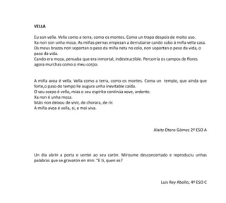 VELLA
Eu son vella. Vella como a terra, como os montes. Como un trapo despois de moito uso.
Xa non son unha moza. As miñas pernas empezan a derrubarse cando subo á miña vella casa.
Os meus brazos non soportan o peso da miña neta no colo, non soportan o peso da vida, o
paso da vida.
Cando era moza, pensaba que era inmortal, indestructible. Percorría os campos de flores
agora murchas como o meu corpo.
A miña avoa é vella. Vella como a terra, como os montes. Coma un templo, que aínda que
forte,o paso do tempo lle augura unha inevitable caída.
O seu corpo é vello, mias o seu espírito continúa xove, ardente.
Xa non é unha moza.
Máis non deixou de vivir, de chorara, de rir.
A miña avoa é vella, si, e moi viva.
Alaitz Otero Gómez 2º ESO A
Un día abrín a porta e sentei ao seu carón. Miroume desconcertado e reproduciu unhas
palabras que se gravaron en min: “E ti, quen es?
Luis Rey Abollo, 4º ESO C
 
