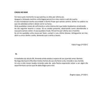 CINZAS NO MAR
Foi nese xusto momento no que pechou os ollos por última vez.
Apaguei a lámpada mentres unha bágoa percorría o meu rostro e saín do cuarto.
A casa inúndarase dunha escuridade e dunha friaxe que xamais sentira. Sentei na cadeira na
que ela adoitaba sentar e deixei correr as horas.
Atrás quedaban meses de sufrimento e unha intensa dor que todos levabamos arrastrando.
Ao día seguinte levaron o corpo. Só eu estaba presente, observando como abandonaba a
casa para xamais volver. A casa quedara muda. Percorrina por última vez e marchei.
Xa só me quedaba unha cousa por facer, cumprir o seu último desexo. Achegueime ao mar,
abrín a urna e deille a volta, deixando que o vento a levara.
Fabio Fraga 2º ESO C
EL
A mediados do século XX, Amanda aínda estaba á espera do seu querido amor, Bartolo.
Na Segunda Guerra Mundial moitos homes da súa vila foran a ela, incluído o seu marido.
Un ano e oito meses levaba mirando cada día pola fiestra esperando volver a ver algún día
aquel fermoso sorriso que lle daba folgos para vivir.
Ángela López, 2º ESO C
 