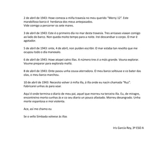 2 de abril de 1943: Hoxe comeza a miña travesía no meu querido “Merry 12”. Este
marabilloso barco é herdanza dos meus antepasados.
Vide comigo a percorrer os sete mares.
3 de abril de 1943: Este é o primeiro día no mar desta travesía. Tres arroases viaxan comigo
ao lado do barco. Non queda moito tempo para a noite. Irei descandsar o corpo. O mar é
agotador.
5 de abril de 1943: onte, 4 de abril, non puiden escribir. O mar estaba tan revolto que me
ocupou todo o día manexalo.
6 de abril de 1943: Hoxe atopei catro illas. A número tres é a máis grande. Vouna explorar.
Voume preparar para explorala mañá.
8 de abril de 1943: Onte pasou unha cousa aterradora. O meu barco soltouse e co bater das
olas, o meu barco marchou.
10 de abril de 1943: Necesito volver á miña illa, á illa onde eu nacín chamada “Ruz”.
Fabricarei unhas ás para voar.
Aquí é onde termina o diario de meu pai, aquel que morreu na terceira illa. Eu, de miragre,
encontreino morto cunhas ás e co seu diario un pouco afastado. Morreu desangrado. Unha
morte espantosa e moi violenta.
Ace, así me chamo eu
Se o vello Simbada volvese ás illas
Iris García Rey, 3º ESO A
 