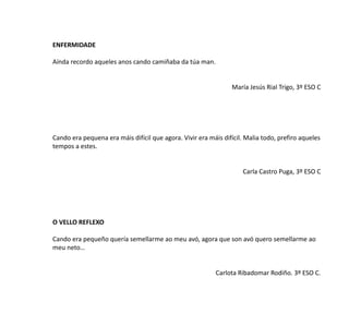 ENFERMIDADE
Aínda recordo aqueles anos cando camiñaba da túa man.
María Jesús Rial Trigo, 3º ESO C
Cando era pequena era máis difícil que agora. Vivir era máis difícil. Malia todo, prefiro aqueles
tempos a estes.
Carla Castro Puga, 3º ESO C
O VELLO REFLEXO
Cando era pequeño quería semellarme ao meu avó, agora que son avó quero semellarme ao
meu neto…
Carlota Ribadomar Rodiño. 3º ESO C.
 