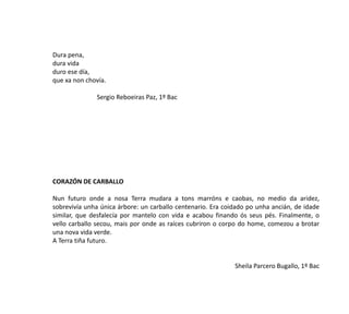 Dura pena,
dura vida
duro ese día,
que xa non chovía.
Sergio Reboeiras Paz, 1º Bac
CORAZÓN DE CARBALLO
Nun futuro onde a nosa Terra mudara a tons marróns e caobas, no medio da aridez,
sobrevivía unha única árbore: un carballo centenario. Era coidado po unha ancián, de idade
similar, que desfalecía por mantelo con vida e acabou finando ós seus pés. Finalmente, o
vello carballo secou, mais por onde as raíces cubriron o corpo do home, comezou a brotar
una nova vida verde.
A Terra tiña futuro.
Sheila Parcero Bugallo, 1º Bac
 