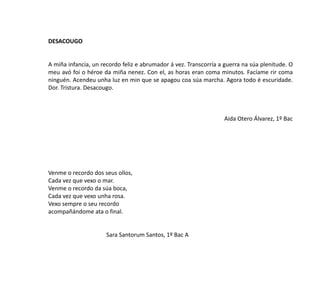 DESACOUGO
A miña infancia, un recordo feliz e abrumador á vez. Transcorría a guerra na súa plenitude. O
meu avó foi o héroe da miña nenez. Con el, as horas eran coma minutos. Facíame rir coma
ninguén. Acendeu unha luz en min que se apagou coa súa marcha. Agora todo é escuridade.
Dor. Tristura. Desacougo.
Aida Otero Álvarez, 1º Bac
Venme o recordo dos seus ollos,
Cada vez que vexo o mar.
Venme o recordo da súa boca,
Cada vez que vexo unha rosa.
Vexo sempre o seu recordo
acompañándome ata o final.
Sara Santorum Santos, 1º Bac A
 