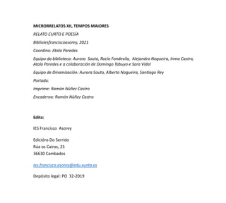 MICRORRELATOS XII, TEMPOS MAIORES
RELATO CURTO E POESÍA
Biblioiesfranciscoasorey, 2021
Coordina: Atala Paredes
Equipo da biblioteca: Aurora Souto, Rocío Fondevila, Alejandro Nogueira, Inma Castro,
Atala Paredes e a colaboración de Domingo Tabuyo e Sara Vidal
Equipo de Dinamización: Aurora Souto, Alberto Nogueira, Santiago Rey
Portada:
Imprime: Ramón Núñez Castro
Encaderna: Ramón Núñez Castro
Edita:
IES Francisco Asorey
Edicións Do Serrido
Rúa os Cairos, 25
36630 Cambados
Ies.francisco.asorey@edu.xunta.es
Depósito legal: PO 32-2019
 