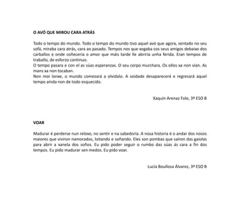 O AVÓ QUE MIROU CARA ATRÁS
Todo o tempo do mundo. Todo o tempo do mundo tivo aquel avó que agora, sentado no seu
sofá, miraba cara atrás, cara ao pasado. Tempos nos que xogaba cos seus amigos debaixo dos
carballos e onde coñecería o amor que máis tarde lle abriría unha ferida. Eran tempos de
traballo, de esforzo continuo.
O tempo pasara e con el as súas esperanzas. O seu corpo murchara. Os ollos xa non vían. As
mans xa non tocaban.
Non moi lonxe, o mundo comezará a olvidalo. A soidade desaparecerá e regresará aquel
tempo aínda non de todo esquecido.
Xaquín Arenaz Fole, 3º ESO B
VOAR
Madurar é perderse nun reloxo, no sentir e na sabedoría. A nosa historia é o andar dos nosos
maiores que viviron namorados, loitando e soñando. Eles son pombas que saíron das gaiolas
para abrir a xanela dos soños. Eu pido poder seguir o rumbo das súas ás cara a fin dos
tempos. Eu pido madurar sen medos. Eu pido voar.
Lucía Boullosa Álvarez, 3º ESO B
 