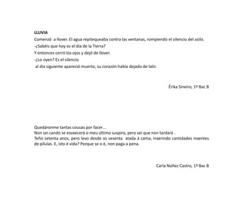 LLUVIA
Comenzó a llover. El agua repitequeaba contra las ventanas, rompiendo el silencio del asilo.
-¿Sabéis que hoy es el día de la Tierra?
Y entonces cerró los ojos y dejó de llover.
-¿Lo oyen? Es el silencio
al día siguiente apareció muerto, su corazón había dejado de latir.
Érika Sineiro, 1º Bac B
Quedáronme tantas cousas por facer…
Non sei cando se esvaecerá o meu último suspiro, pero sei que non tardará .
Teño setenta anos, pero levo desde os sesenta atada á cama, inxerindo cantidades inxentes
de pílulas. E, isto é vida? Porque se o é, non paga a pena.
Carla Núñez Castro, 1º Bac B
 