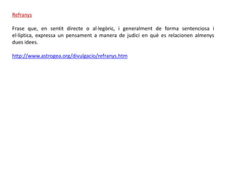 Refranys

Frase que, en sentit directe o al·legòric, i generalment de forma sentenciosa i
el·líptica, expressa un pensament a manera de judici en què es relacionen almenys
dues idees.

http://www.astrogea.org/divulgacio/refranys.htm
 