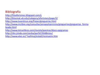 Bibliografia
http://filoaforismes.blogspot.com/ç
http://blocmat.ub.edu/category/aforismes/page/2/
http://www.luventicus.org/frases/greguerias.html
http://www.mclibre.org/consultar/amaya/ejercicios/greguerias/greguerias_forma
teado.html
http://www.letraslibres.com/revista/poemas/doce-epigramas
http://rbn.jimdo.com/verba/par%C3%A8mies/
http://www.xtec.es/~lvallmaj/estadi/resmaxim.htm
 