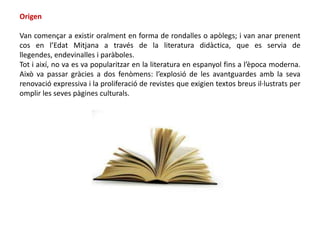 Origen

Van començar a existir oralment en forma de rondalles o apòlegs; i van anar prenent
cos en l’Edat Mitjana a través de la literatura didàctica, que es servia de
llegendes, endevinalles i paràboles.
Tot i així, no va es va popularitzar en la literatura en espanyol fins a l’època moderna.
Això va passar gràcies a dos fenòmens: l’explosió de les avantguardes amb la seva
renovació expressiva i la proliferació de revistes que exigien textos breus il·lustrats per
omplir les seves pàgines culturals.
 