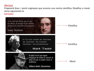 Aforisme
Proposició breu i sovint enginyosa que enuncia una norma científica, filosòfica o moral
sense argumentar-la.
Exemples:



                                                                 Filosòfica




                                                                 Científica




                                                                  Moral
 