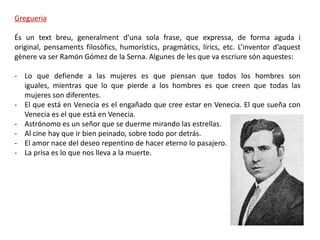 Gregueria

És un text breu, generalment d'una sola frase, que expressa, de forma aguda i
original, pensaments filosòfics, humorístics, pragmàtics, lírics, etc. L’inventor d’aquest
gènere va ser Ramón Gómez de la Serna. Algunes de les que va escriure són aquestes:

- Lo que defiende a las mujeres es que piensan que todos los hombres son
  iguales, mientras que lo que pierde a los hombres es que creen que todas las
  mujeres son diferentes.
- El que está en Venecia es el engañado que cree estar en Venecia. El que sueña con
  Venecia es el que está en Venecia.
- Astrónomo es un señor que se duerme mirando las estrellas.
- Al cine hay que ir bien peinado, sobre todo por detrás.
- El amor nace del deseo repentino de hacer eterno lo pasajero.
- La prisa es lo que nos lleva a la muerte.
 