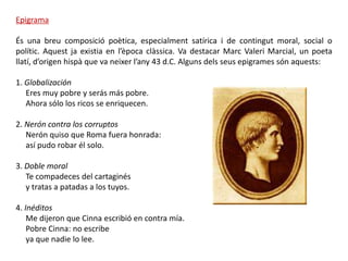 Epigrama

És una breu composició poètica, especialment satírica i de contingut moral, social o
polític. Aquest ja existia en l’època clàssica. Va destacar Marc Valeri Marcial, un poeta
llatí, d’origen hispà que va neixer l’any 43 d.C. Alguns dels seus epigrames són aquests:

1. Globalización
   Eres muy pobre y serás más pobre.
   Ahora sólo los ricos se enriquecen.

2. Nerón contra los corruptos
   Nerón quiso que Roma fuera honrada:
   así pudo robar él solo.

3. Doble moral
   Te compadeces del cartaginés
   y tratas a patadas a los tuyos.

4. Inéditos
    Me dijeron que Cinna escribió en contra mía.
    Pobre Cinna: no escribe
    ya que nadie lo lee.
 