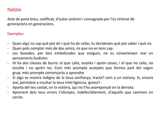 Parèmia

Acte de parla breu, codificat, d'autor anònim i consagrada per l'ús reiterat de
generacions en generacions.

Exemples:

- Quan algú no sap què pot dir i què ha de callar, tu decideixes què pot saber i què no.
- Quan pots comptar més de dos amics, és que no en tens cap.
- Les bovades, per ben embolicades que estiguin, no es converteixen mai en
  pensaments budistes
- Hi ha dos classes de burro: el que calla, escolta i aprèn coses; i el que no calla, no
  escolta i no aprèn res. Com més prompte acceptes que formes part del segon
  grup, més prompte començaràs a aprendre
- Si algú es mostra indigne de la teua confiança, tracta'l com a un estrany. Si, encara
  així, persisteix a insultar la teua intel·ligència, ignora'l .
- Aparta del teu costat, en la victòria, qui no t'ha acompanyat en la derrota.
- Aprenent dels teus errors t'allunyes, indefectiblement, d'aquells que caminen en
  cercle.
 