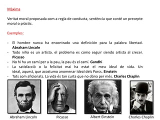 Màxima

Veritat moral proposada com a regla de conducta, sentència que conté un precepte
moral o pràctic.

Exemples:

- El hombre nunca ha encontrado una definición para la palabra libertad.
  Abraham Lincoln
- Todo niño es un artista. el problema es como seguir siendo artista al crecer.
  Picasso
- No hi ha un camí per a la pau, la pau és el camí. Gandhi
- La satisfacció o la felicitat mai ha estat el meu ideal de vida. Un
  ideal, aquest, que acostumo anomenar Ideal dels Porcs. Einstein
- Tots som aficionats. La vida és tan curta que no dóna per més. Charles Chaplin




 Abraham Lincoln             Picasso             Albert Einstein       Charles Chaplin
 