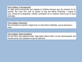 Pere Calders “A tornajornals”
Un dels grans enamorats que registra la Història (encara que de moment no ho
sembli), fou Lluís XVI, que va perdre el cap per Maria Antonieta. I tingué la
sort, enmig de la desgràcia, d’ésser correspost en la mateixa mesura per la seva
estimada.


Pere Calders “Discreció”
Van convidar-lo a pensar i digué que no volia donar molèsties, que ja pensaria a
casa.


Pere Calders “Nota biogràfica”
Em dic Pere i dos cognoms més. Vaig néixer abans d’ahir i ja som demà passat. Ara
només penso com passaré el cap de setmana.
 