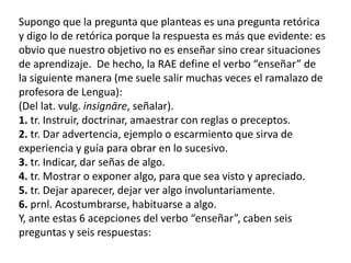Supongo que la pregunta que planteas es una pregunta retórica
y digo lo de retórica porque la respuesta es más que evidente: es
obvio que nuestro objetivo no es enseñar sino crear situaciones
de aprendizaje. De hecho, la RAE define el verbo “enseñar” de
la siguiente manera (me suele salir muchas veces el ramalazo de
profesora de Lengua):
(Del lat. vulg. insignāre, señalar).
1. tr. Instruir, doctrinar, amaestrar con reglas o preceptos.
2. tr. Dar advertencia, ejemplo o escarmiento que sirva de
experiencia y guía para obrar en lo sucesivo.
3. tr. Indicar, dar señas de algo.
4. tr. Mostrar o exponer algo, para que sea visto y apreciado.
5. tr. Dejar aparecer, dejar ver algo involuntariamente.
6. prnl. Acostumbrarse, habituarse a algo.
Y, ante estas 6 acepciones del verbo “enseñar”, caben seis
preguntas y seis respuestas:
 