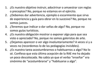 1. ¿Es nuestro objetivo instruir, adoctrinar o amaestrar con reglas
o preceptos? No, porque no estamos en el ejército.
2. ¿Debemos dar advertencia, ejemplo o escarmiento que sirva
de experiencia y guía para obrar en lo sucesivo? No, porque no
somos jueces.
3. ¿Tenemos que indicar o dar señas de algo? No, porque no
somos guías turísticos.
4. ¿Es nuestra obligación mostrar o exponer algo para que sea
visto o apreciado? No, porque no somos galeristas de arte.
5. ¿Dejamos aparecer o ver algo involuntariamente? A veces sí y a
veces no (recordemos lo de las pedagogías invisibles).
6. ¿Es nuestra tarea acostumbrarnos o habituarnos a algo? No lo
sé. Confieso que esta última acepción de la RAE me ha dejado
un poco descolocada. No sabía yo que el verbo “enseñar” era
sinónimo de “acostumbrarse” y “habituarse a algo”.
 