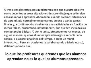 Y, tras estos descartes, nos quedaremos con que nuestro objetivo
como docentes es crear situaciones de aprendizaje que estimulen
a los alumnos a aprender. Ahora bien, cuando creamos situaciones
de aprendizaje normalmente pensamos en una o varias tareas
finales y, a continuación, diseñamos unas actividades en función de
dichas tareas, procurando, naturalmente, que queden incluidas las
competencias básicas. Y, por lo tanto, pretendemos –al menos, de
alguna manera- que los alumnos aprendan algo: a redactar una
noticia, a elaborar una línea del tiempo, a crear un mural
interactivo… Pero, en ocasiones (y parafraseando a María Acaso),
debemos admitir que:
lo que los profesores queremos que los alumnos
aprendan no es lo que los alumnos aprenden.
 