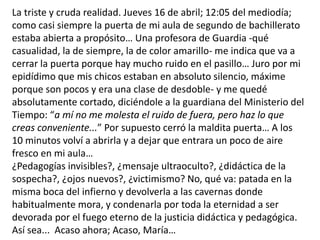 La triste y cruda realidad. Jueves 16 de abril; 12:05 del mediodía;
como casi siempre la puerta de mi aula de segundo de bachillerato
estaba abierta a propósito… Una profesora de Guardia -qué
casualidad, la de siempre, la de color amarillo- me indica que va a
cerrar la puerta porque hay mucho ruido en el pasillo… Juro por mi
epidídimo que mis chicos estaban en absoluto silencio, máxime
porque son pocos y era una clase de desdoble- y me quedé
absolutamente cortado, diciéndole a la guardiana del Ministerio del
Tiempo: “a mí no me molesta el ruido de fuera, pero haz lo que
creas conveniente...” Por supuesto cerró la maldita puerta… A los
10 minutos volví a abrirla y a dejar que entrara un poco de aire
fresco en mi aula…
¿Pedagogías invisibles?, ¿mensaje ultraoculto?, ¿didáctica de la
sospecha?, ¿ojos nuevos?, ¿victimismo? No, qué va: patada en la
misma boca del infierno y devolverla a las cavernas donde
habitualmente mora, y condenarla por toda la eternidad a ser
devorada por el fuego eterno de la justicia didáctica y pedagógica.
Así sea... Acaso ahora; Acaso, María…
 
