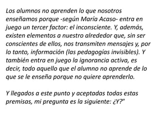 Los alumnos no aprenden lo que nosotros
enseñamos porque -según María Acaso- entra en
juego un tercer factor: el inconsciente. Y, además,
existen elementos a nuestro alrededor que, sin ser
conscientes de ellos, nos transmiten mensajes y, por
lo tanto, información (las pedagogías invisibles). Y
también entra en juego la ignorancia activa, es
decir, todo aquello que el alumno no aprende de lo
que se le enseña porque no quiere aprenderlo.
Y llegados a este punto y aceptadas todas estas
premisas, mi pregunta es la siguiente: ¿Y?”
 