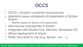 OCCS
• OCCS = Oracle’s container cloud service
• Abstracts away complexity of Kubernetes or Docker
Swarm
– Neither based on Swarm nor Kubernetes
• Uses service concept like in Swarm
• Integrates with Docker Hub, Wercker, Developer CS
• Allows deployment of stacks
• PaaS: Very easy to use (e.g. docker run …)
munz & more #37
Docker	based	microservices	runtime.	Easier	to	operate	than	Swarm	or	Kubernetes.
 