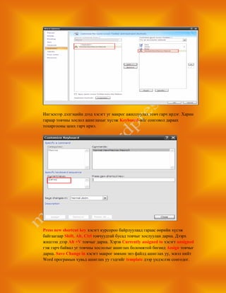 Ингэснээр дэлгэцийн дээд хэсэгт уг макрог ажиллуулах товч гарч ирдэг. Харин
гараар товчны хослол ашиглахыг хүсэж Keyboard-ийг сонговол дараах
тохиргооны цонх гарч ирнэ.




Press new shortcut key хэсэгт курсороо байрлуулаад гараас өөрийн хүсэж
байгаагаар Shift, Alt, Ctrl товчуудтай бусад товчыг хослуулан дарна. Дээрх
жишээн дээр Alt +V товчыг дарна. Хэрэв Currently assigned to хэсэгт unsigned
гэж гарч байвал уг товчны хослолыг ашиглах боломжтой бөгөөд Assign товчыг
дарна. Save Change in хэсэгт макрог зөвхөн энэ файлд ашиглах уу, эсвэл нийт
Word програмын хувьд ашиглах уу гэдгийг template дээр үндэслэн сонгодог.
 
