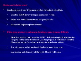 Cloning and isolating genes:

   Locating a gene is easy if the gene product (protein) is identified.

    •    Create a cDNA library using an expression vector.

    •    Probe with antibodies that bind the gene product.

    •    Isolate and sequence positive clones.


   If the gene product is unknown, locating a gene is more difficult.

    •    Identify a marker (microsatellite, RFLP, SNPs) that is physically linked to
         the gene on the same chromosome, and segregates in test crosses with the
         disease phenotype (i.e., shows a strong statistical association).

    •    Use a technique called positional cloning to home in on gene.

         e.g., cloning and discovery of the cystic fibrosis (CF) gene.
 