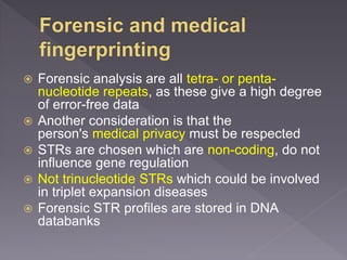 Forensic analysis are all tetra- or penta-
nucleotide repeats, as these give a high degree
of error-free data
 Another consideration is that the
person's medical privacy must be respected
 STRs are chosen which are non-coding, do not
influence gene regulation
 Not trinucleotide STRs which could be involved
in triplet expansion diseases
 Forensic STR profiles are stored in DNA
databanks
 