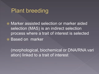  Marker assisted selection or marker aided
selection (MAS) is an indirect selection
process where a trait of interest is selected
 Based on marker
(morphological, biochemical or DNA/RNA vari
ation) linked to a trait of interest
 