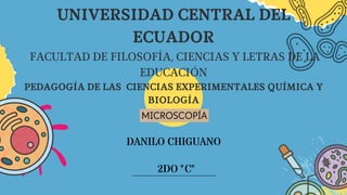 2DO "C"
DANILO CHIGUANO
UNIVERSIDAD CENTRAL DEL
ECUADOR
FACULTAD DE FILOSOFÍA, CIENCIAS Y LETRAS DE LA
EDUCACIÓN
PEDAGOGÍA DE LAS CIENCIAS EXPERIMENTALES QUÍMICA Y
BIOLOGÍA
MICROSCOPÍA
 
