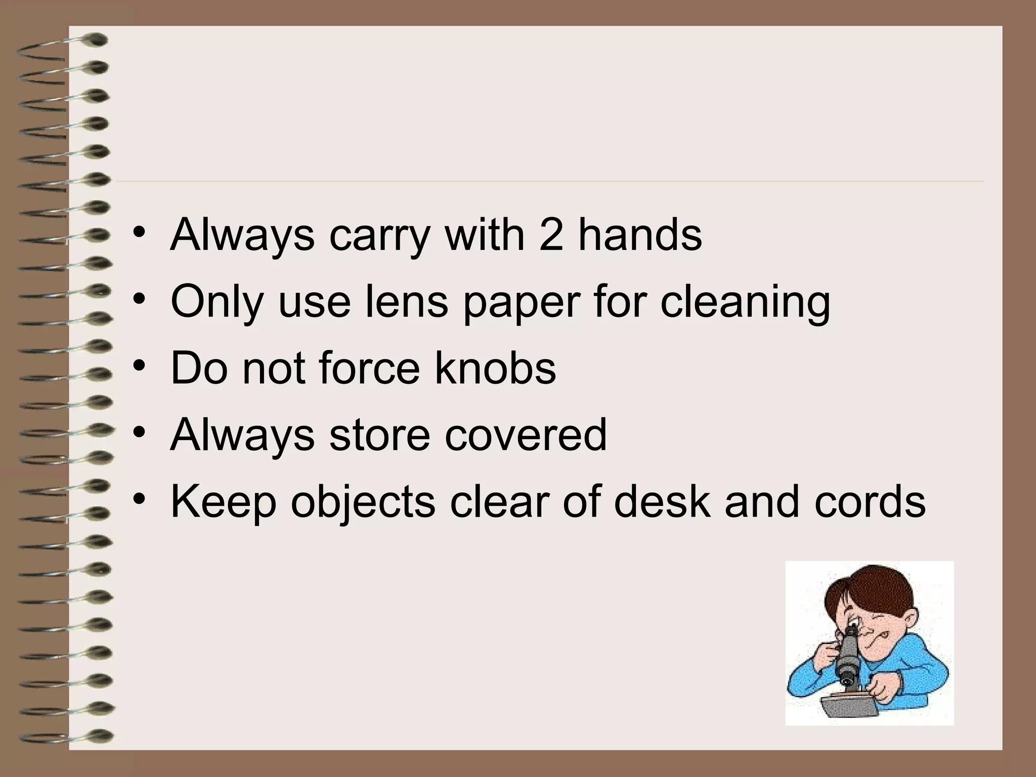 Always carry with 2 hands Only use lens paper for cleaning Do not force knobs Always store covered Keep objects clear of desk and cords 