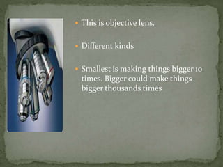 This is objective lens.
Different kinds
Smallest is making things bigger 10
times. Bigger could make things
bigger thousands times