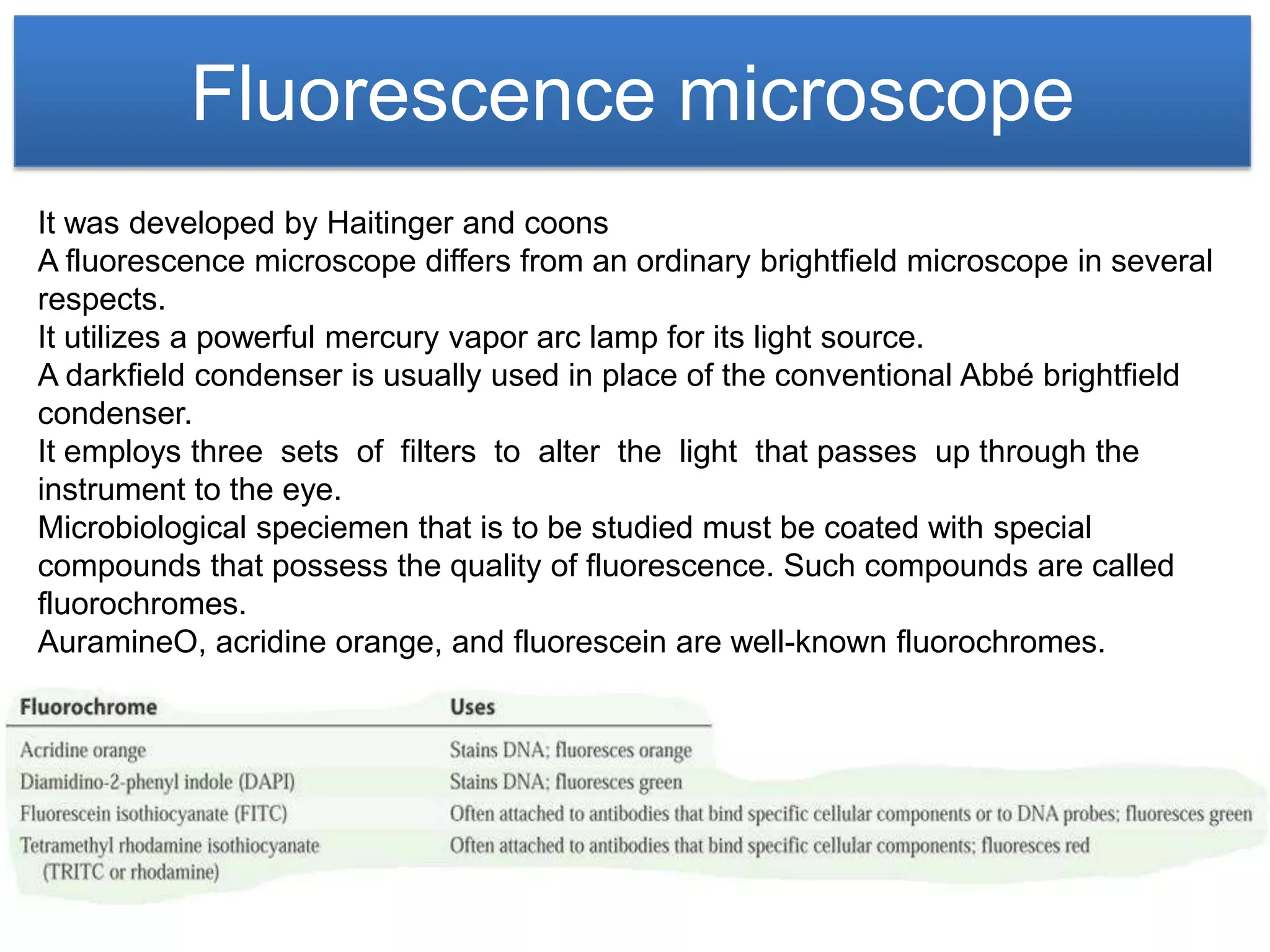 Fluorescence microscope
It was developed by Haitinger and coons
A fluorescence microscope differs from an ordinary brightfield microscope in several
respects.
It utilizes a powerful mercury vapor arc lamp for its light source.
A darkfield condenser is usually used in place of the conventional Abbé brightfield
condenser.
It employs three sets of filters to alter the light that passes up through the
instrument to the eye.
Microbiological speciemen that is to be studied must be coated with special
compounds that possess the quality of fluorescence. Such compounds are called
fluorochromes.
AuramineO, acridine orange, and fluorescein are well-known fluorochromes.
 