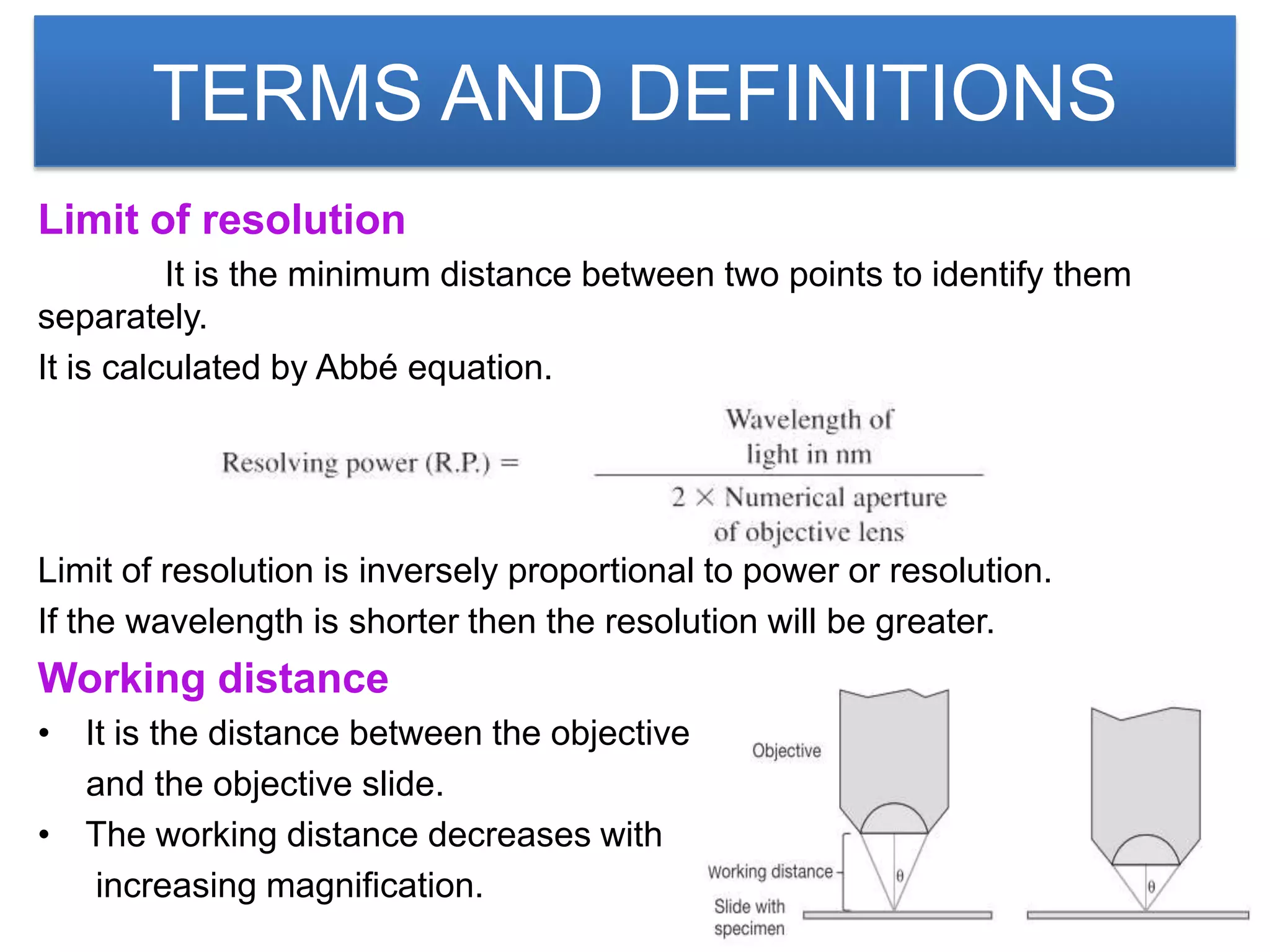 TERMS AND DEFINITIONS
Limit of resolution
          It is the minimum distance between two points to identify them
separately.
It is calculated by Abbé equation.




Limit of resolution is inversely proportional to power or resolution.
If the wavelength is shorter then the resolution will be greater.
Working distance
• It is the distance between the objective
  and the objective slide.
• The working distance decreases with
   increasing magnification.
 